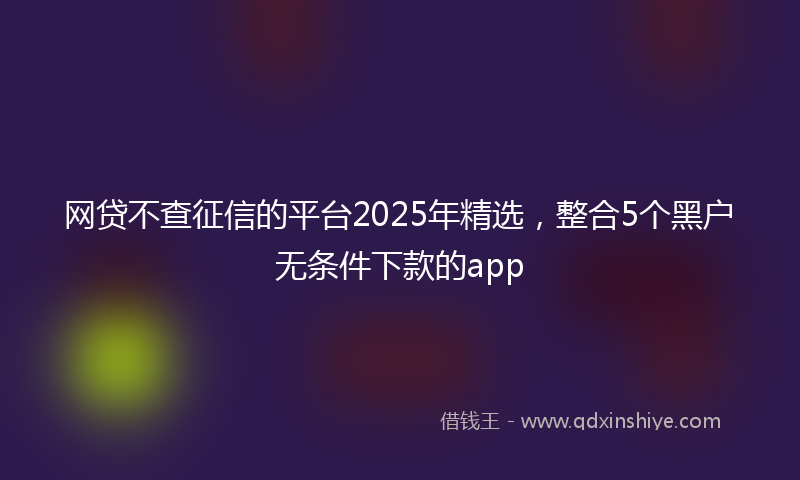 网贷不查征信的平台2025年精选，整合5个黑户无条件下款的app