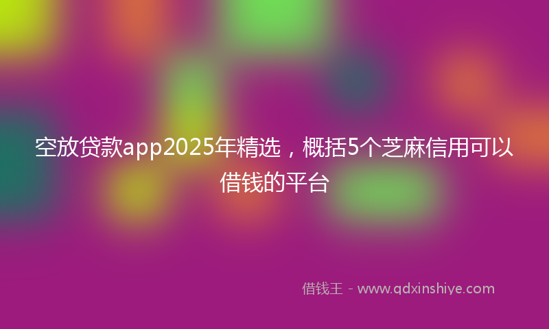 空放贷款app2025年精选，概括5个芝麻信用可以借钱的平台