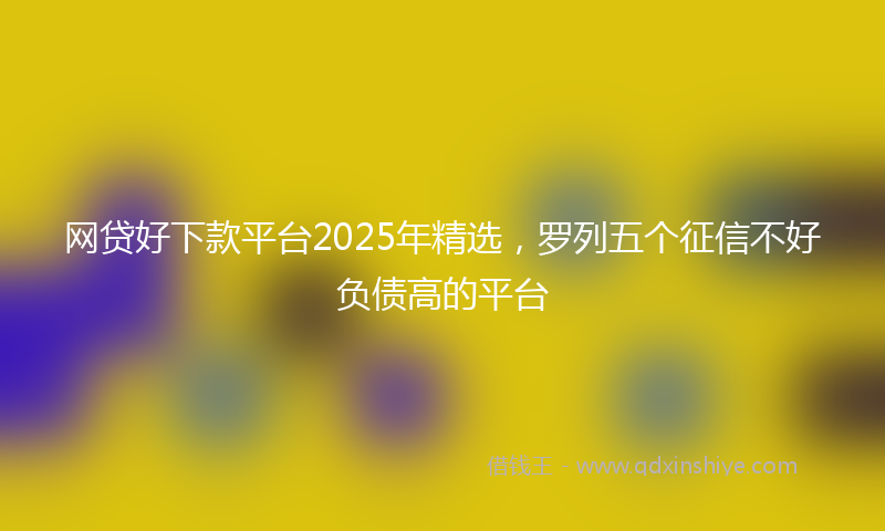网贷好下款平台2025年精选，罗列五个征信不好负债高的平台
