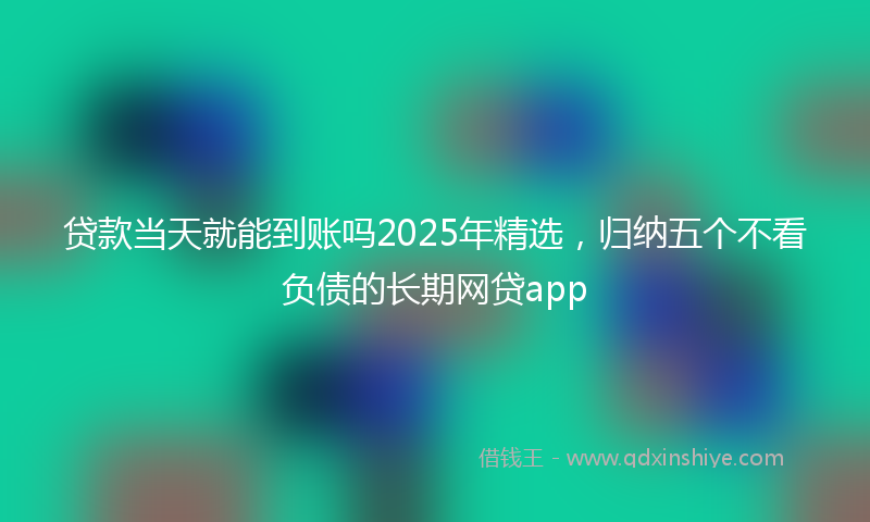 贷款当天就能到账吗2025年精选，归纳五个不看负债的长期网贷app