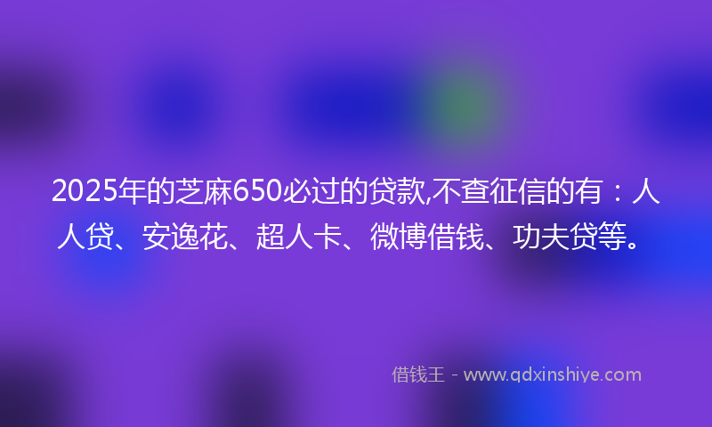 2025年的芝麻650必过的贷款,不查征信的有：人人贷、安逸花、超人卡、微博借钱、功夫贷等。