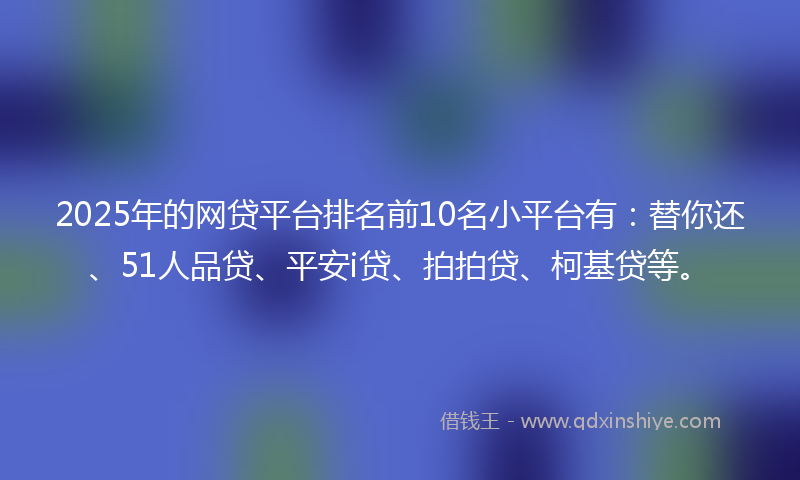 2025年的网贷平台排名前10名小平台有：替你还、51人品贷、平安i贷、拍拍贷、柯基贷等。