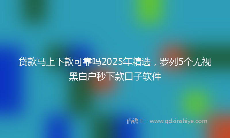 贷款马上下款可靠吗2025年精选，罗列5个无视黑白户秒下款口子软件