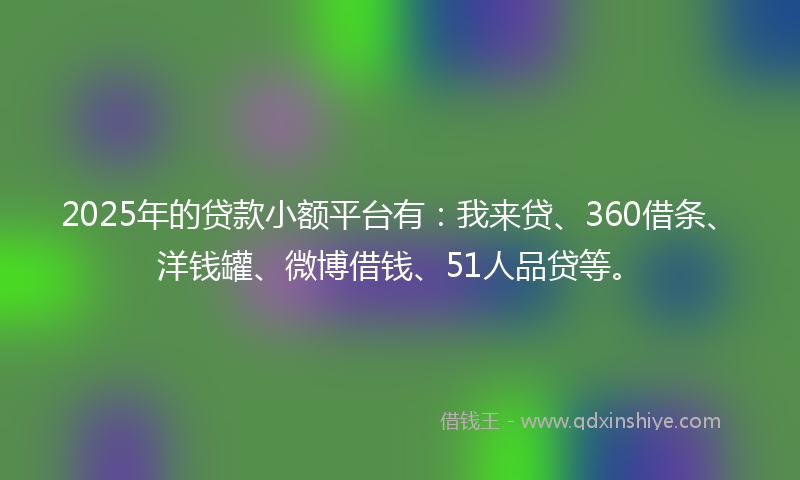 2025年的贷款小额平台有：我来贷、360借条、洋钱罐、微博借钱、51人品贷等。