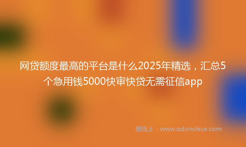 网贷额度最高的平台是什么2025年精选，汇总5个急用钱5000快审快贷无需征信app