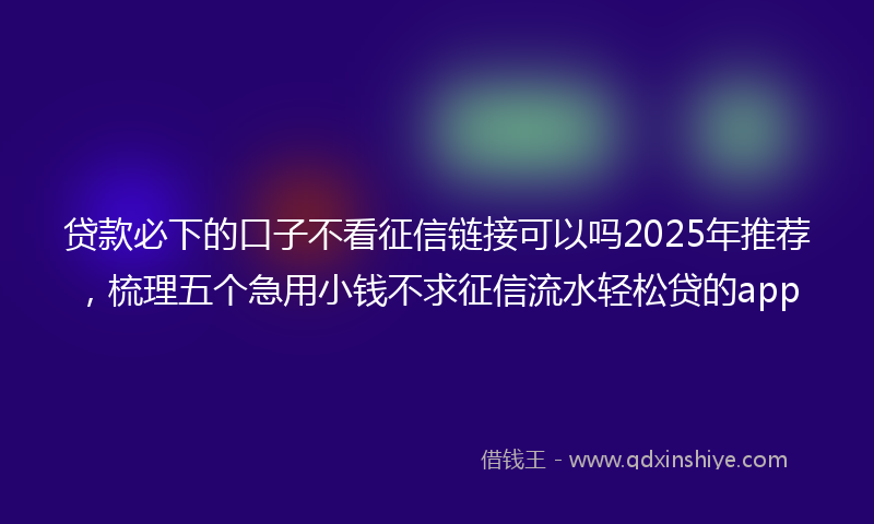 贷款必下的口子不看征信链接可以吗2025年推荐，梳理五个急用小钱不求征信流水轻松贷的app
