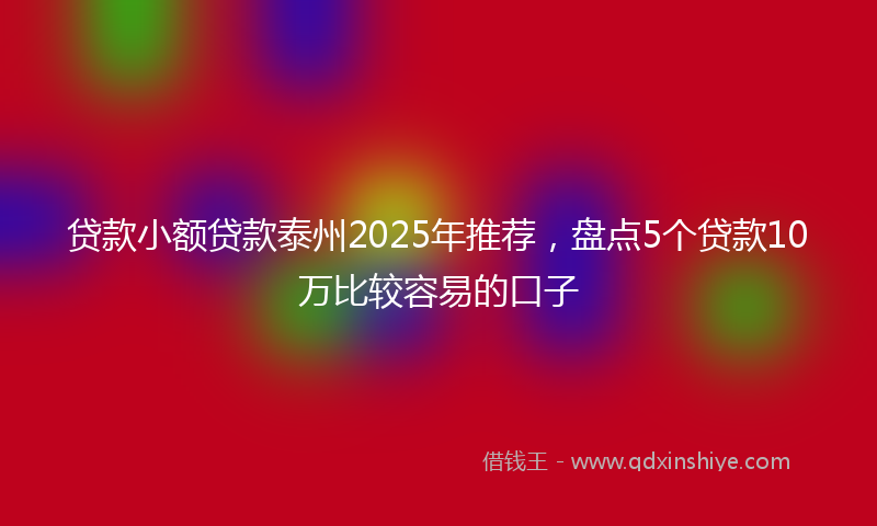贷款小额贷款泰州2025年推荐，盘点5个贷款10万比较容易的口子