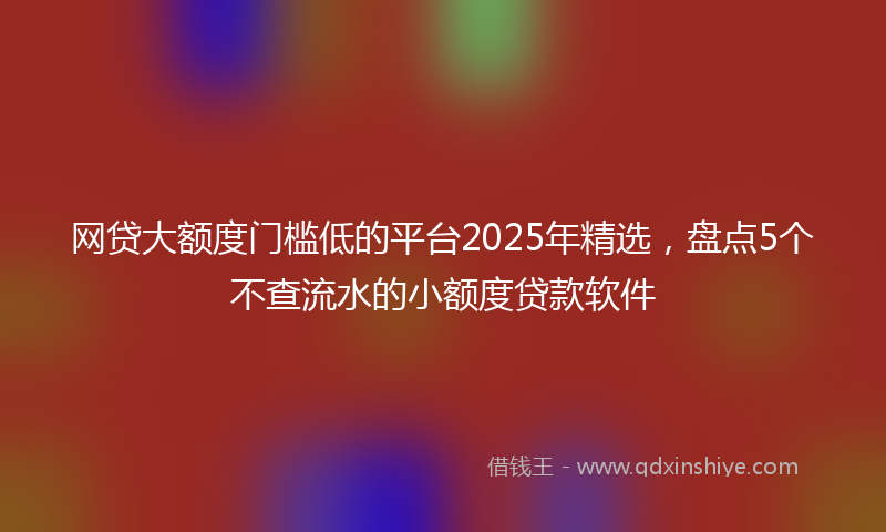 网贷大额度门槛低的平台2025年精选，盘点5个不查流水的小额度贷款软件