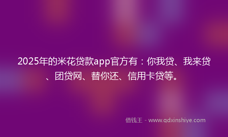 2025年的米花贷款app官方有：你我贷、我来贷、团贷网、替你还、信用卡贷等。