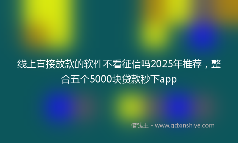 线上直接放款的软件不看征信吗2025年推荐，整合五个5000块贷款秒下app