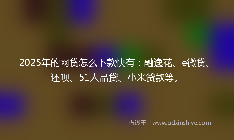 2025年的网贷怎么下款快有：融逸花、e微贷、还呗、51人品贷、小米贷款等。