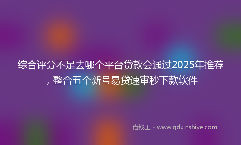 综合评分不足去哪个平台贷款会通过2025年推荐，整合五个新号易贷速审秒下款软件