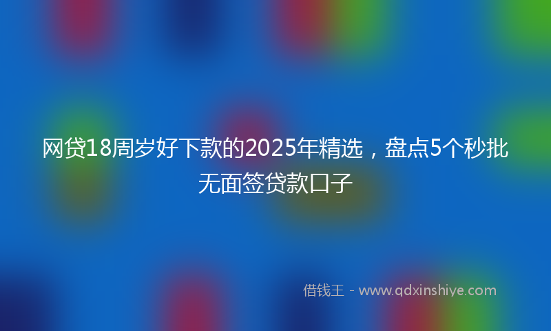 网贷18周岁好下款的2025年精选，盘点5个秒批无面签贷款口子