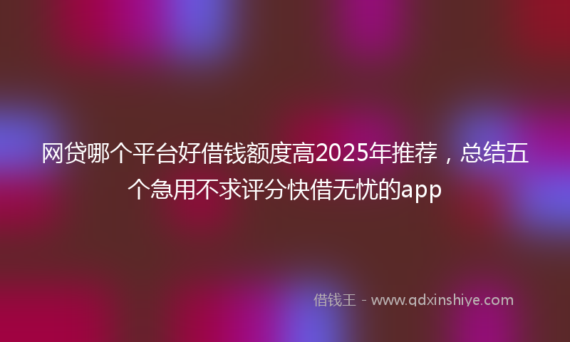 网贷哪个平台好借钱额度高2025年推荐，总结五个急用不求评分快借无忧的app