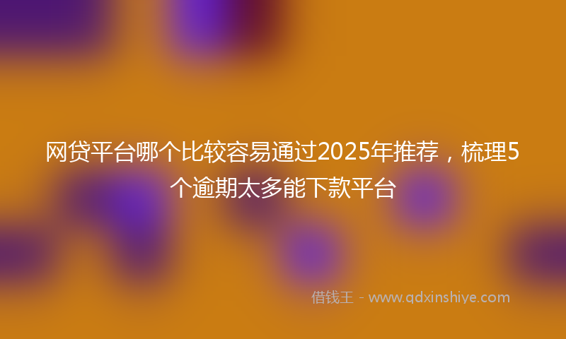 网贷平台哪个比较容易通过2025年推荐，梳理5个逾期太多能下款平台