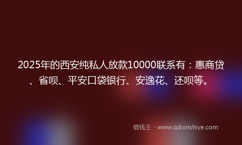 2025年的西安纯私人放款10000联系有：惠商贷、省呗、平安口袋银行、安逸花、还呗等。