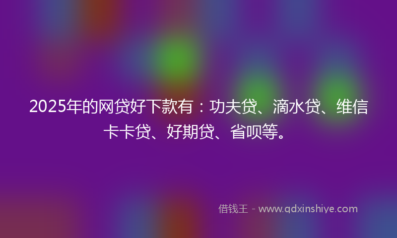 2025年的网贷好下款有：功夫贷、滴水贷、维信卡卡贷、好期贷、省呗等。