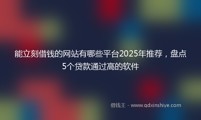 能立刻借钱的网站有哪些平台2025年推荐，盘点5个贷款通过高的软件