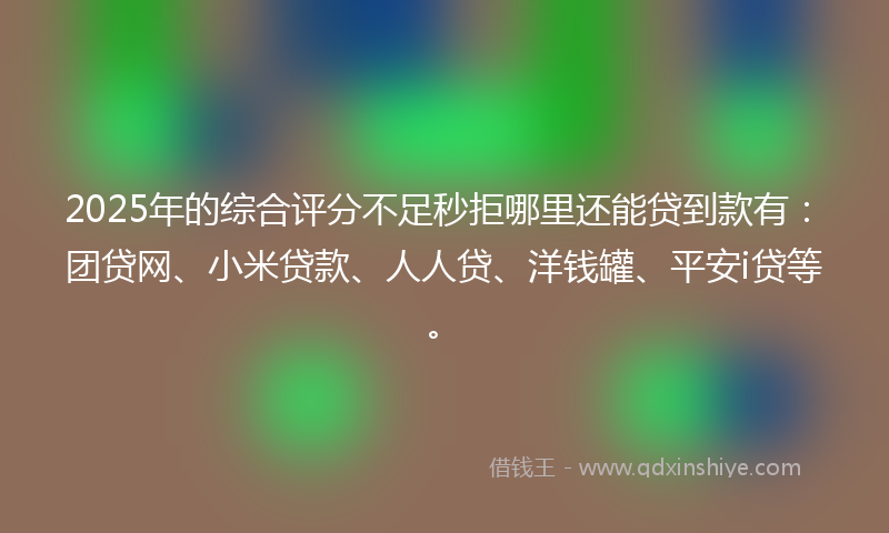 2025年的综合评分不足秒拒哪里还能贷到款有：团贷网、小米贷款、人人贷、洋钱罐、平安i贷等。