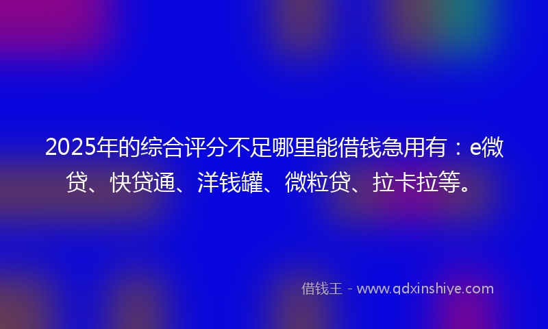2025年的综合评分不足哪里能借钱急用有：e微贷、快贷通、洋钱罐、微粒贷、拉卡拉等。