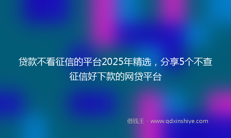 贷款不看征信的平台2025年精选，分享5个不查征信好下款的网贷平台