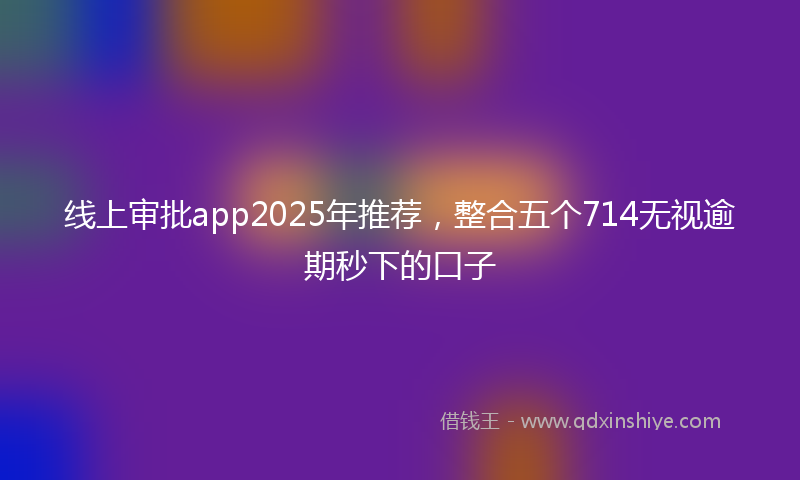 线上审批app2025年推荐，整合五个714无视逾期秒下的口子