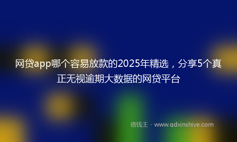 网贷app哪个容易放款的2025年精选，分享5个真正无视逾期大数据的网贷平台
