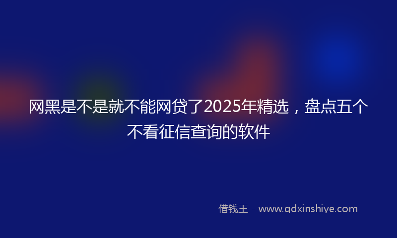 网黑是不是就不能网贷了2025年精选，盘点五个不看征信查询的软件