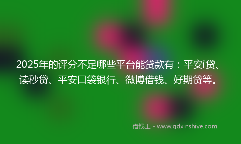 2025年的评分不足哪些平台能贷款有：平安i贷、读秒贷、平安口袋银行、微博借钱、好期贷等。