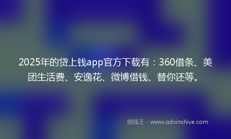 2025年的贷上钱app官方下载有：360借条、美团生活费、安逸花、微博借钱、替你还等。
