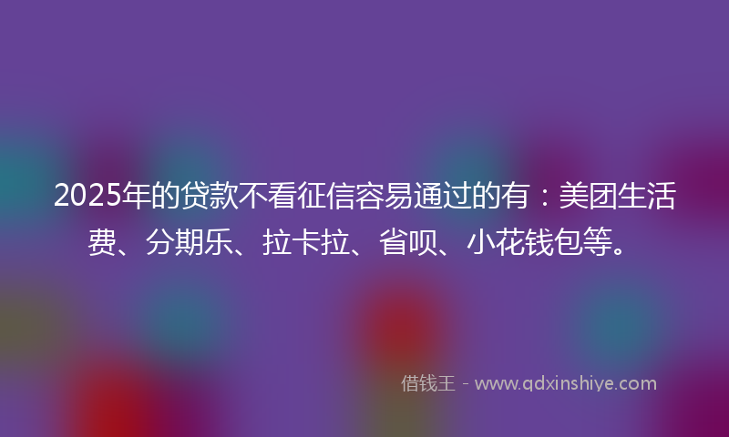 2025年的贷款不看征信容易通过的有：美团生活费、分期乐、拉卡拉、省呗、小花钱包等。