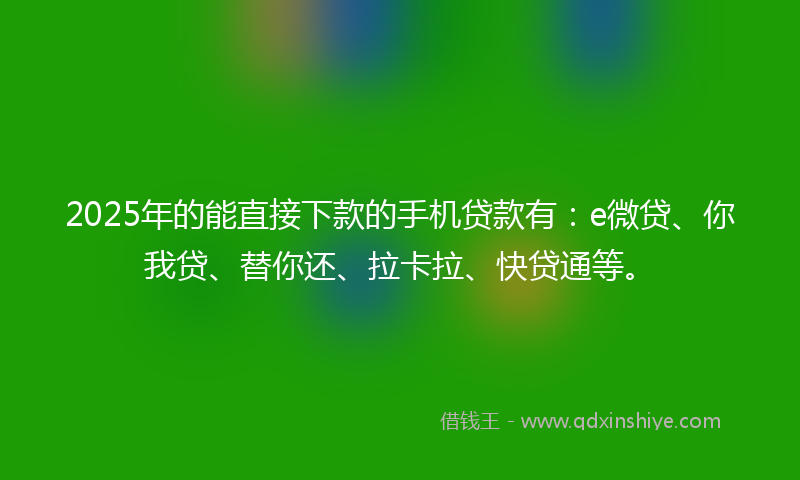 2025年的能直接下款的手机贷款有：e微贷、你我贷、替你还、拉卡拉、快贷通等。