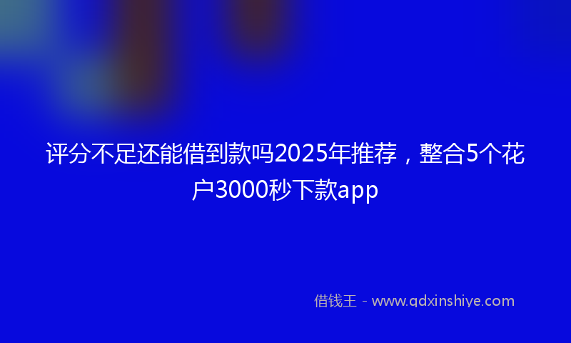 评分不足还能借到款吗2025年推荐，整合5个花户3000秒下款app