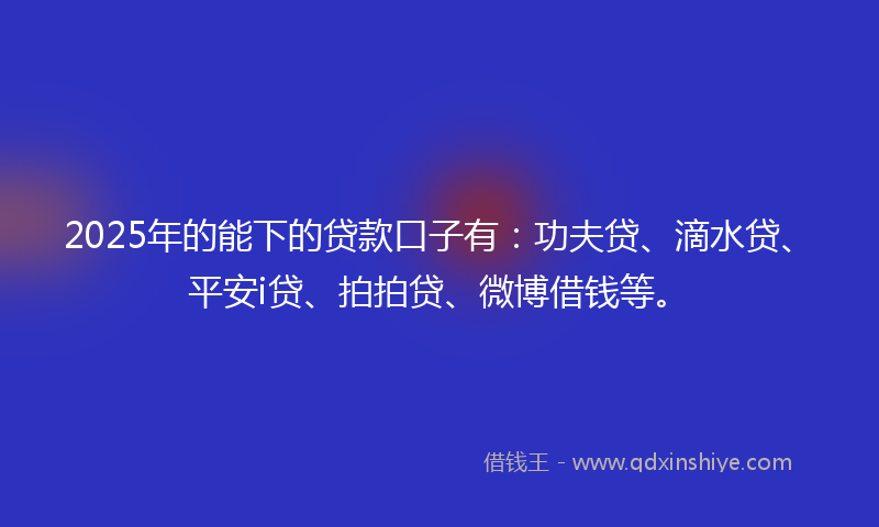 2025年的能下的贷款口子有：功夫贷、滴水贷、平安i贷、拍拍贷、微博借钱等。