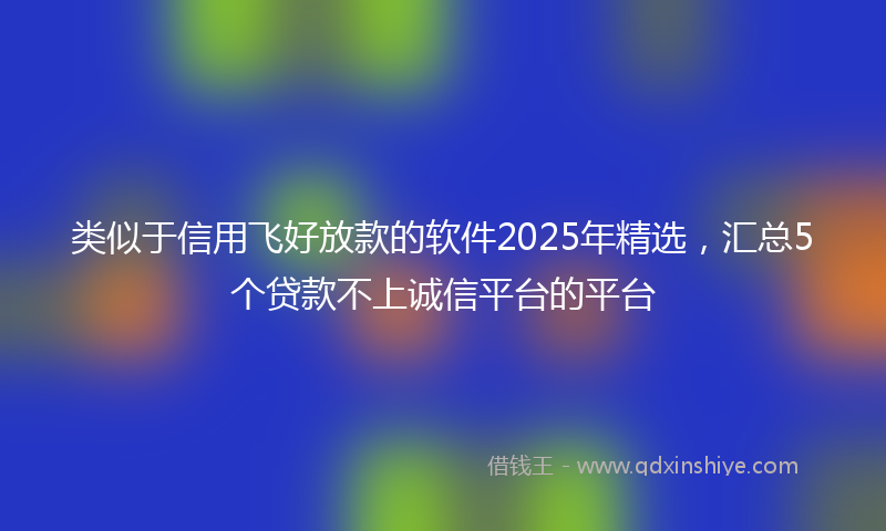 类似于信用飞好放款的软件2025年精选，汇总5个贷款不上诚信平台的平台