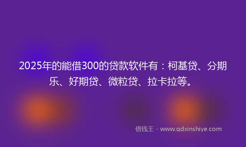 2025年的能借300的贷款软件有：柯基贷、分期乐、好期贷、微粒贷、拉卡拉等。