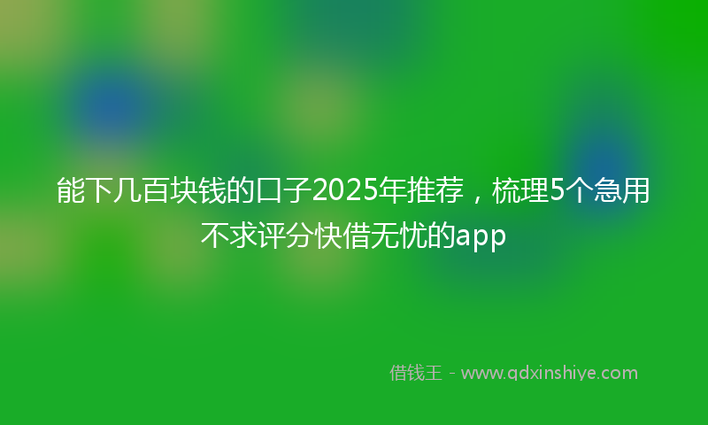 能下几百块钱的口子2025年推荐，梳理5个急用不求评分快借无忧的app
