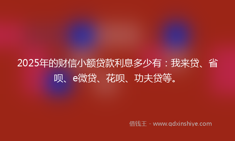 2025年的财信小额贷款利息多少有：我来贷、省呗、e微贷、花呗、功夫贷等。