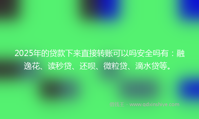 2025年的贷款下来直接转账可以吗安全吗有：融逸花、读秒贷、还呗、微粒贷、滴水贷等。