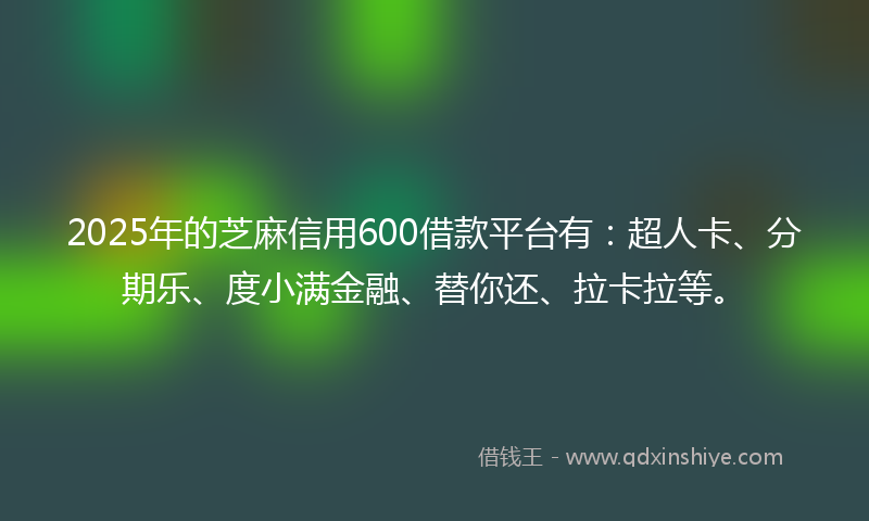 2025年的芝麻信用600借款平台有：超人卡、分期乐、度小满金融、替你还、拉卡拉等。