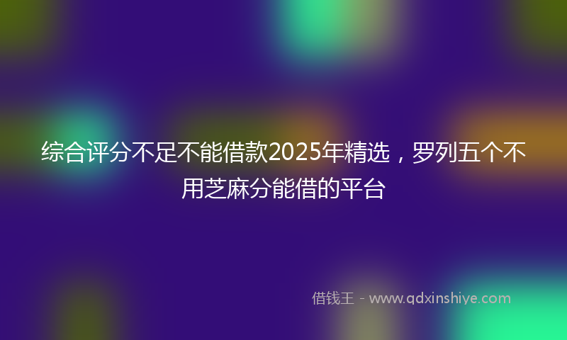 综合评分不足不能借款2025年精选，罗列五个不用芝麻分能借的平台