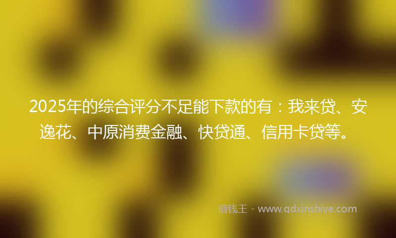 2025年的综合评分不足能下款的有：我来贷、安逸花、中原消费金融、快贷通、信用卡贷等。