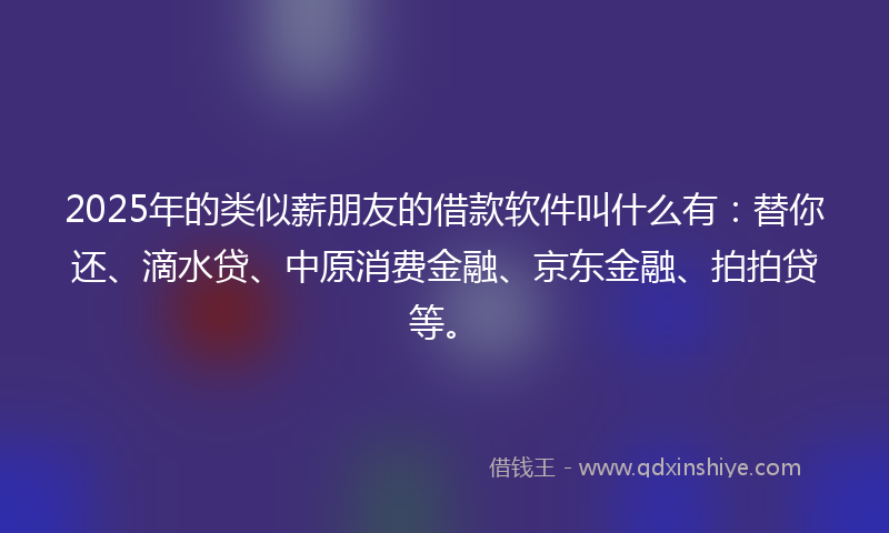 2025年的类似薪朋友的借款软件叫什么有：替你还、滴水贷、中原消费金融、京东金融、拍拍贷等。