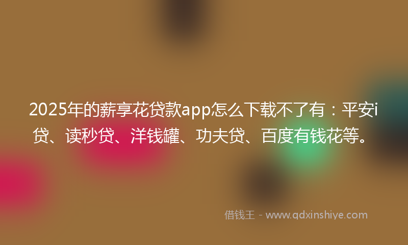 2025年的薪享花贷款app怎么下载不了有：平安i贷、读秒贷、洋钱罐、功夫贷、百度有钱花等。