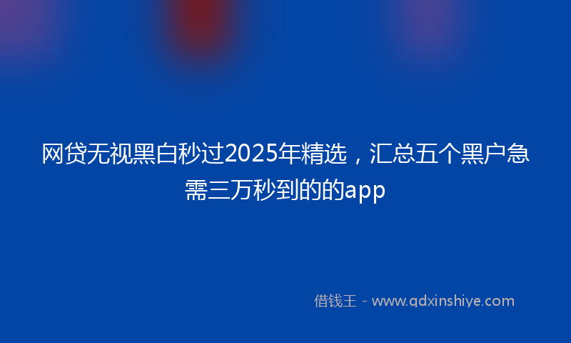 网贷无视黑白秒过2025年精选，汇总五个黑户急需三万秒到的的app