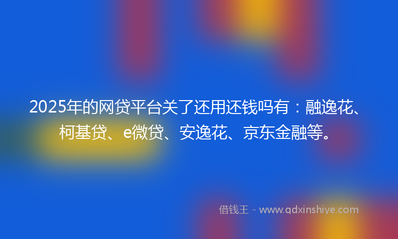 2025年的网贷平台关了还用还钱吗有：融逸花、柯基贷、e微贷、安逸花、京东金融等。