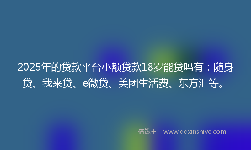 2025年的贷款平台小额贷款18岁能贷吗有：随身贷、我来贷、e微贷、美团生活费、东方汇等。