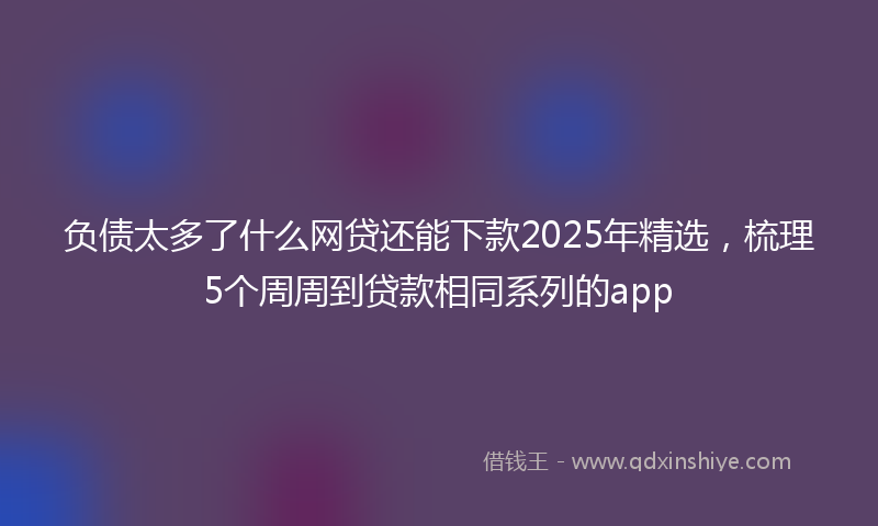 负债太多了什么网贷还能下款2025年精选，梳理5个周周到贷款相同系列的app