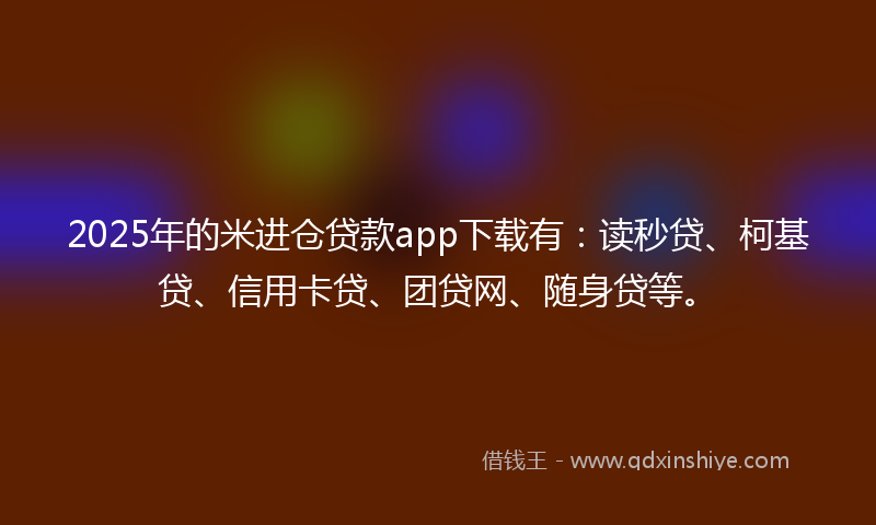 2025年的米进仓贷款app下载有：读秒贷、柯基贷、信用卡贷、团贷网、随身贷等。