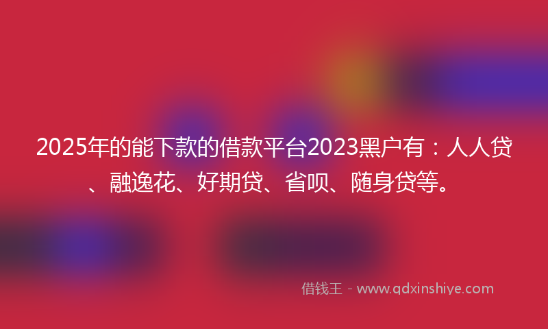 2025年的能下款的借款平台2023黑户有：人人贷、融逸花、好期贷、省呗、随身贷等。